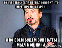 то чувство ,когда препод говорит что умрет прямо на уроке и во всем будем виноваты мы,чмошники.