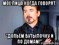 моё лицо когда говорят, "допьём бутылочку и по домам!"