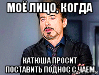моё лицо, когда катюша просит поставить поднос с чаем