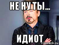 не ну ты... идиот