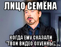 лицо семёна когда ему сказали "твои видео охуенны"