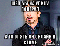 шёл бы на улицу поиграл а то опять он онлайн в стиме