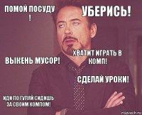 помой посуду ! уберись! выкень мусор! иди по гуляй сидишь за своим компом! сделай уроки! хватит играть в комп!    