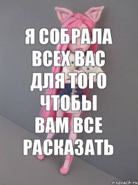 Я собрала всех вас для того чтобы вам все расказать