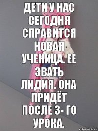 дети у нас сегодня справится новая ученица. Ее звать Лидия. Она придёт после 3- го урока.