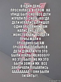 В один день проснулась я утром . На улице был снег.Все дети играли по снегу . Когда дети игрались пришёл один грузавик и там написано было "Монстер хай"Все дети прибежали к грузавику.Багаж грузавика открылся. Дети думали что это были куклы мх.Нооо?? Но это была не мх это были зомби мх . Все закричали побаялись . Ааааааааа!!! Они были гиганты!!..