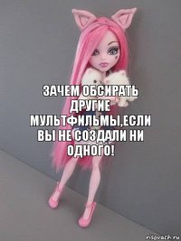 Зачем обсирать другие мультфильмы,если вы не создали ни одного!