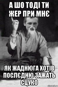 а шо тоді ти жер при мнє як жаднюга хотів послєдню зажать сцуко