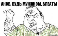 Акоб, будь мужиком, блеать!