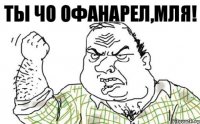 ты чо офанарел,мля!