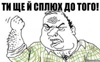 Ти ще й сплюх до того!