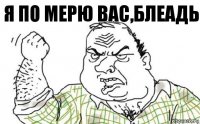 я по мерю вас,блеадь