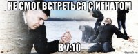 не смог встреться с игнатом в 7:10