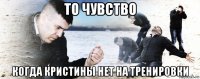 то чувство когда кристины нет на тренировки