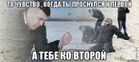 То чувство , когда ты проснулся к первой , А тебе ко второй