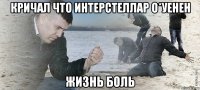 Кричал что Интерстеллар о*уенен жизнь боль