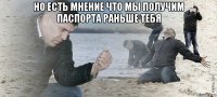 но есть мнение что мы получим паспорта раньше тебя 