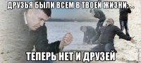 друзья были всем в твоей жизни. . . теперь нет и друзей