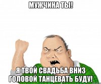 Мужчина ты! Я твой свадьба вниз головой танцевать буду!