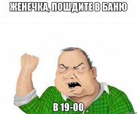 Женечка, пошдите в баню в 19-00