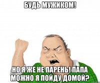 Будь мужиком! Но я же не парень! Папа можно я пойду домой?