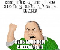 Не бери её ни куда! И в цырк на Новый год не бери, на дачу тоже не бери! Будь мужиком блеееааать!!!