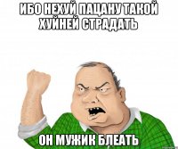 Ибо нехуй пацану такой хуйней страдать он мужик блеать