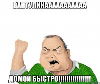 вантулинааааааааааа домой быстро!!!!!!!!!!!!!!!!