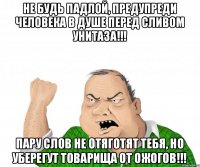 Не будь ПАДЛОЙ, предупреди человека в душе перед сливом унитаза!!! Пару слов не отяготят тебя, но уберегут товарища от ожогов!!!