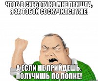 чтоб в субботу ко мне пришла, я за тобой соскучился уже! а если не прийдешь, получишь по попке!