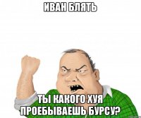 Иван блять ты какого хуя проебываешь бурсу?