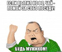 Если выпил кофе, чай - помой за собо посуду! Будь мужиком!