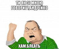 ти як зі мною говориш,Андрійко хам,блеать