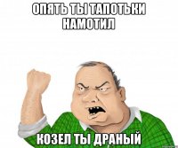 опять ты тапотьки намотил козел ты драный