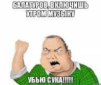 Балагуров, включишь утром музыку убью сука!!!!!