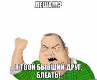 Леша!!!? Я твой бывший друг, БЛЕАТЬ!