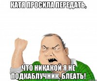 КАТЯ ПРОСИЛА ПЕРЕДАТЬ, ЧТО НИКАКОЙ Я НЕ ПОДКАБЛУЧНИК, БЛЕАТЬ!