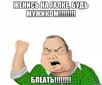 Женись на Галке, будь мужиком!!!!!!!! БЛЕАТЬ!!!!!!!!