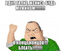 Вдул Галке, ЖЕНИСЬ будь мужиком!!!!!!!! В КОНЦЕ КОНЦОВ!!! БЛЕАТЬ!!!!!!!!