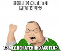 не ну вот хули ты молчишь? а? медвежатенки хахотел?