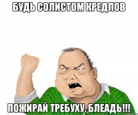Будь солистом кредлов Пожирай требуху. блеадь!!!