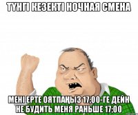ТҮНГІ КЕЗЕКТІ НОЧНАЯ СМЕНА МЕНІ ЕРТЕ ОЯТПАҢЫЗ 17;00-ГЕ ДЕЙН НЕ БУДИТЬ МЕНЯ РАНЬШЕ 17;00