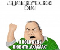 АНдРіЯЯЯНо;** не люби його! я його буду любити..ахахаах*