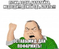 Путин, водка, балалайка, медведи!!! Домой едь, блеать!!! Оставь мид, дай пофармить!