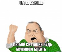 че ты ссышь в любой ситуации будь мужиком блеать