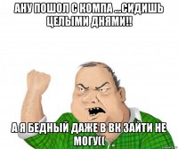 Ану пошол с компа ...Сидишь целыми днями!! А я бедный даже в ВК зайти не могу((