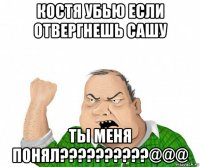 костя убью если отвергнешь сашу ты меня понял??????????@@@