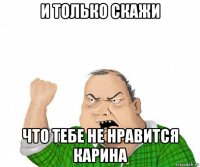 и только скажи что тебе не нравится карина
