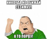 никогда не обижай сезимку! а то порву!