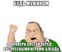 будь мужиком проверь состав перед воскресными играми, блеадь